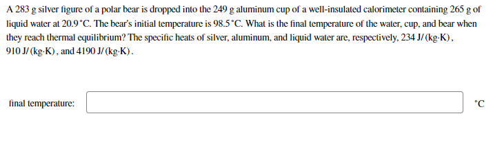 A 283 g silver figure of a polar bear is dropped into the 249 g aluminum cup of a well-insulated calorimeter containing 265 g of
liquid water at 20.9°C. The bear's initial temperature is 98.5°C. What is the final temperature of the water, cup, and bear when
they reach thermal equilibrium? The specific heats of silver, aluminum, and liquid water are, respectively, 234 J/ (kg-K),
910 J/ (kg-K), and 4190 J/ (kg-K).
final temperature:
°C
