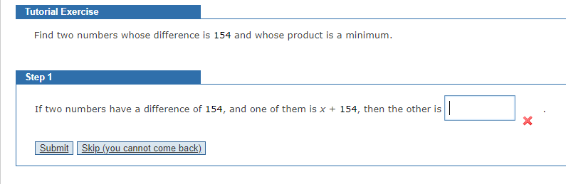 Tutorial Exercise
Find two numbers whose difference is 154 and whose product is a minimum.
Step 1
If two numbers have a difference of 154, and one of them is x + 154, then the other is
Submit Skip (you cannot come back)
