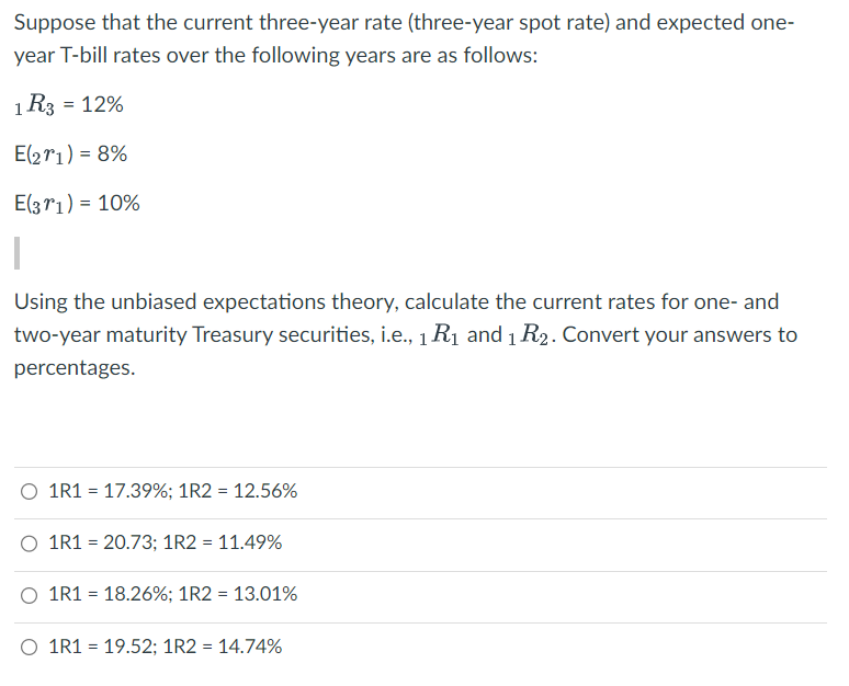 Suppose that the current three-year rate (three-year spot rate) and expected one-
year T-bill rates over the following years are as follows:
1 R3 = 12%
E(271) = 8%
E(371) = 10%
Using the unbiased expectations theory, calculate the current rates for one- and
two-year maturity Treasury securities, i.e., 1 R₁ and 1 R2. Convert your answers to
percentages.
1R1 = 17.39%; 1R2 = 12.56%
O 1R1 = 20.73; 1R2 = 11.49%
O 1R1 = 18.26%; 1R2 = 13.01%
O 1R1 = 19.52; 1R2 = 14.74%