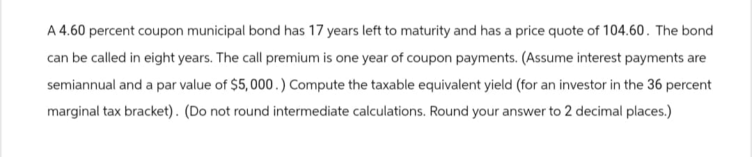 A 4.60 percent coupon municipal bond has 17 years left to maturity and has a price quote of 104.60. The bond
can be called in eight years. The call premium is one year of coupon payments. (Assume interest payments are
semiannual and a par value of $5,000.) Compute the taxable equivalent yield (for an investor in the 36 percent
marginal tax bracket). (Do not round intermediate calculations. Round your answer to 2 decimal places.)