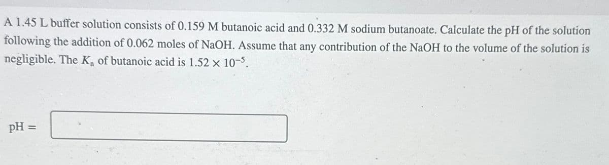 A 1.45 L buffer solution consists of 0.159 M butanoic acid and 0.332 M sodium butanoate. Calculate the pH of the solution
following the addition of 0.062 moles of NaOH. Assume that any contribution of the NaOH to the volume of the solution is
negligible. The K₂ of butanoic acid is 1.52 x 10-5.
pH =
