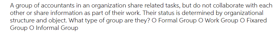 A group of accountants in an organization share related tasks, but do not collaborate with each
other or share information as part of their work. Their status is determined by organizational
structure and object. What type of group are they? O Formal Group O Work Group O Fixared
Group O Informal Group
