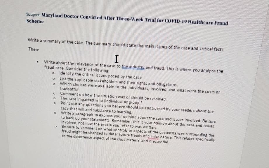 Subject: Maryland Doctor Convicted After Three-Week Trial for COVID-19 Healthcare Fraud
Scheme
Write a summary of the case. The summary should state the main issues of the case and critical facts
Then:
I
. Write about the relevance of the case to the industry and fraud. This is where you analyze the
fraud case. Consider the following:
0
O
000
0
O
Identify the critical issues posed by the case
List the applicable stakeholders and their rights and obligations.
Which choices were available to the individuals) involved, and what were the costs or
tradeoffs?
Comment on how the situation was or should be resolved.
The case impacted who (individual or group)?
Point out any questions you believe should be considered by your readers about the
case that will add substance to learning.
Write a paragraph to express your opinion about the case and issues involved. Be sure
to back up your statements Remember, this is your opinion about the case and issues
involved, not how the article you refer to was written.
Be sure to comment on what controls or aspects of the circumstances surrounding the
fraud might be changed to deter future frauds of similar nature. This relates specifically
to the deterrence aspect of the class material and is essential