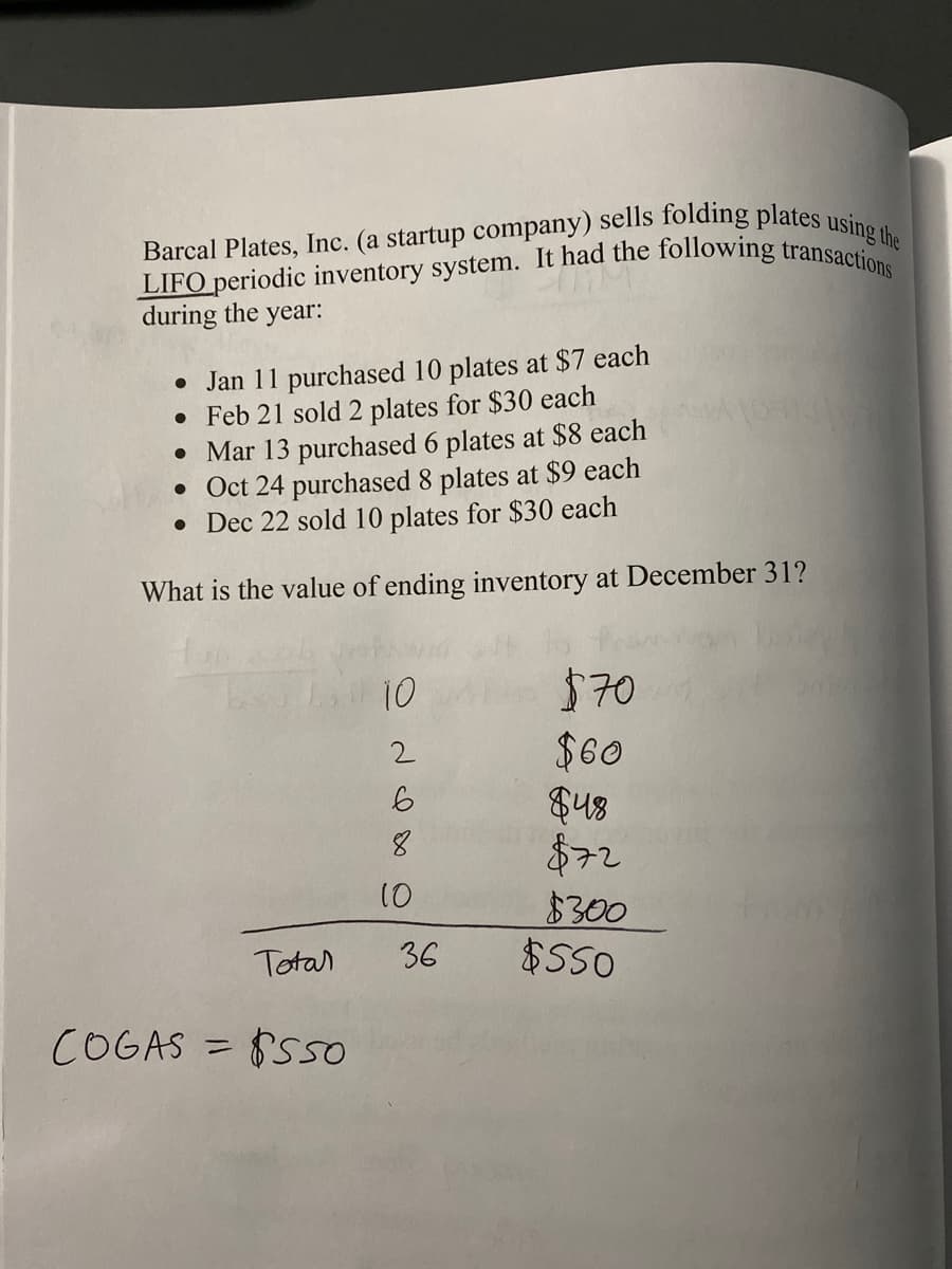 LIFO periodic inventory system. It had the following transactions
Barcal Plates, Inc. (a startup company) sells folding plates using the
during the year:
• Jan 11 purchased 10 plates at $7 each
• Feb 21 sold 2 plates for $30 each
• Mar 13 purchased 6 plates at $8 each
• Oct 24 purchased 8 plates at $9 each
• Dec 22 sold 10 plates for $30 each
What is the value of ending inventory at December 31?
10
$70
$60
S48
$72
$300
$S50
2
8.
10
Totar
36
COGAS = S5o
%3D
