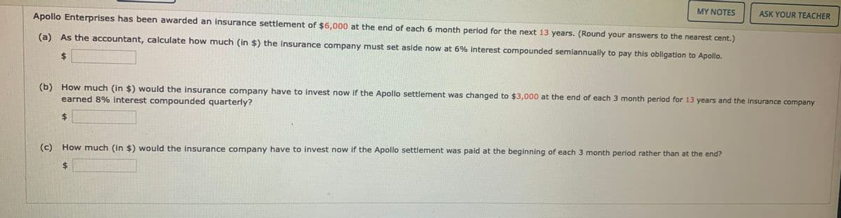 MY NOTES
ASK YOUR TEACHER
Apollo Enterprises has been awarded an insurance settlement of $6,000 at the end of each 6 month period for the next 13 years. (Round your answers to the nearest cent.)
(a) As the accountant, calculate how much (in $) the insurance company must set aside now at 6% interest compounded semiannually to pay this obligation to Apollo.
%$4
(b) How much (in $) would the insurance company have to invest now if the Apollo settlement was changed to $3,000 at the end of each 3 month period for 13 years and the insurance company
earned 8% interest compounded quarterly?
$4
(c)
How much (in $) would the insurance company have to invest now if the Apollo settlement was paid at the beginning of each 3 month period rather than at the end?
$4
%24
