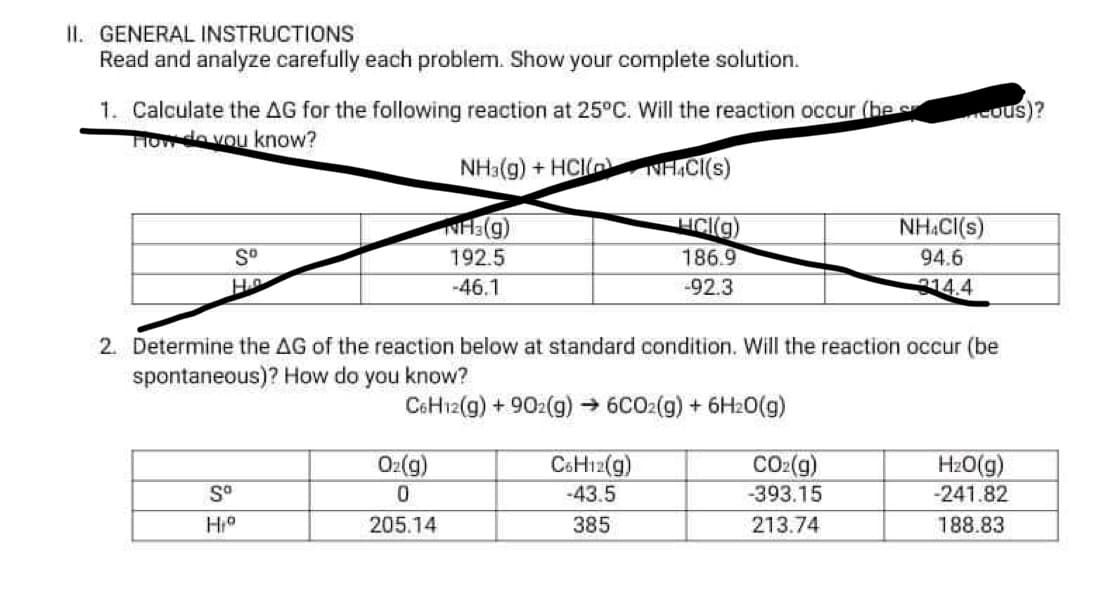 II. GENERAL INSTRUCTIONS
Read and analyze carefully each problem. Show your complete solution.
1. Calculate the AG for the following reaction at 25°C. Will the reaction occur (be s
Howdo vou know?
cous)?
NH3(g) + HCI
NH,C(s)
HCI(g)
186.9
NH.CI(s)
192.5
94.6
H
-46.1
-92.3
3144
2. Determine the AG of the reaction below at standard condition. Will the reaction occur (be
spontaneous)? How do you know?
CoHı2(g) + 902(g) → 6CO2(g) + 6H20(g)
Oz(g)
CSH12(g)
-43.5
CO2(g)
-393.15
HzO(g)
-241.82
S°
205.14
385
213.74
188.83
