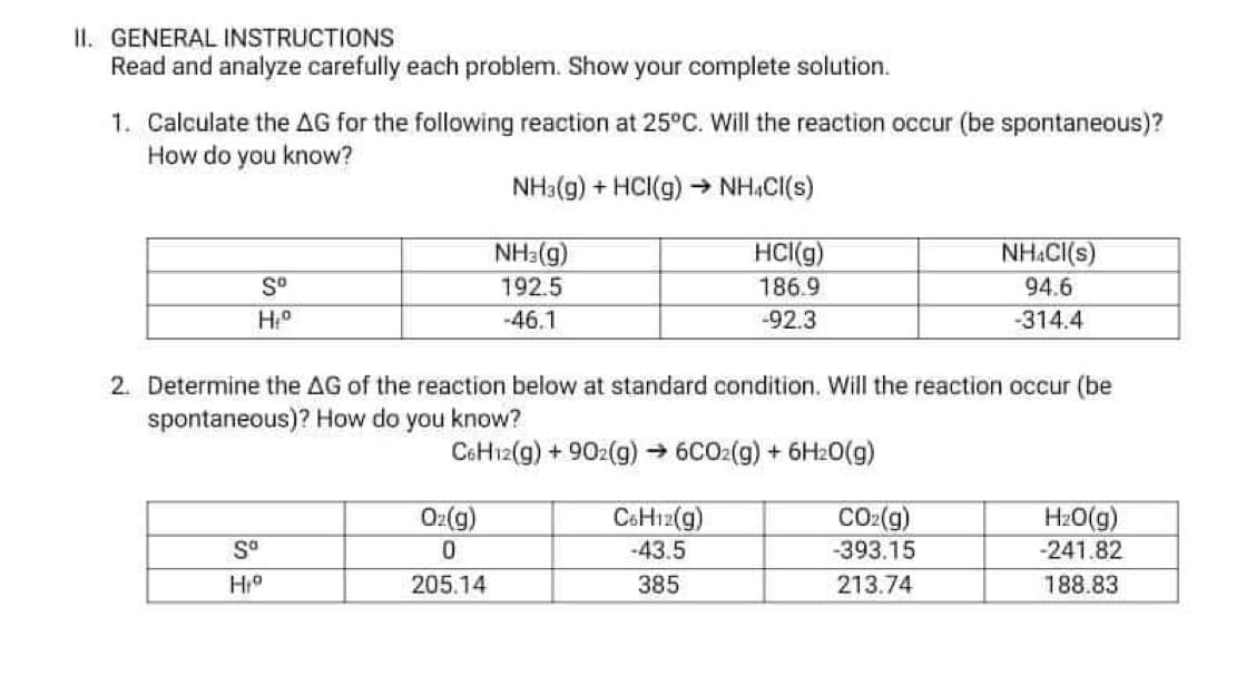 II. GENERAL INSTRUCTIONS
Read and analyze carefully each problem. Show your complete solution.
1. Calculate the AG for the following reaction at 25°C. Will the reaction occur (be spontaneous)?
How do you know?
NH3(g) + HCI(g) → NH,C((s)
NH3(g)
HCI(g)
186.9
NH.CI(s)
S°
192.5
94.6
-46.1
-92.3
-314.4
2. Determine the AG of the reaction below at standard condition. Will the reaction occur (be
spontaneous)? How do you know?
CoHı2(g) + 902(g) → 6CO2(g) + 6H20(g)
Oz(g)
CSH12(g)
-43.5
CO2(g)
H20(g)
-241.82
-393.15
205.14
385
213.74
188.83

