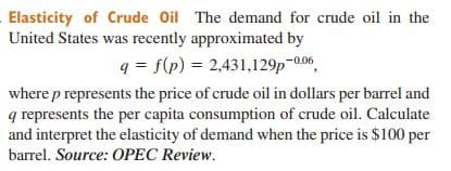 Elasticity of Crude Oil The demand for crude oil in the
United States was recently approximated by
q = f(p) = 2,431,129p-0.06
where p represents the price of crude oil in dollars per barrel and
q represents the per capita consumption of crude oil. Calculate
and interpret the elasticity of demand when the price is $100 per
barrel. Source: OPEC Review.
