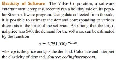Elasticity of Software The Valve Corporation, a software
entertainment company, recently ran a holiday sale on its popu-
lar Steam software program. Using data collected from the sale,
it is possible to estimate the demand corresponding to various
discounts in the price of the software. Assuming that the origi-
nal price was $40, the demand for the software can be estimated
by the function
q = 3,751,000p-2.826
where p is the price and q is the demand. Calculate and interpret
the elasticity of demand. Source: codinghorror.com.

