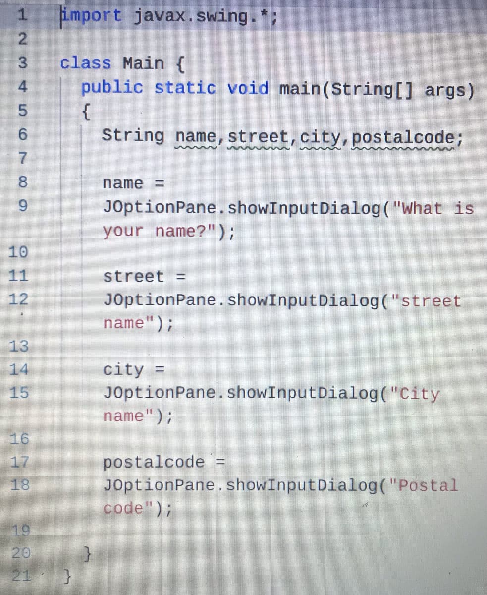 import javax.swing.*;
class Main {
public static void main(String[] args)
{
String name, street, city, postalcode;
8.
name =
9.
JOptionPane. showInputDialog("What is
your name?");
10
11
street =
12
JOptionPane. showInputDialog("street
name");
13
city =
JOptionPane.showInputDialog("City
name");
14
15
16
postalcode =
JOptionPane. showInputDialog("Postal
code");
17
%D
18
19
21
123 456 70O
A22
