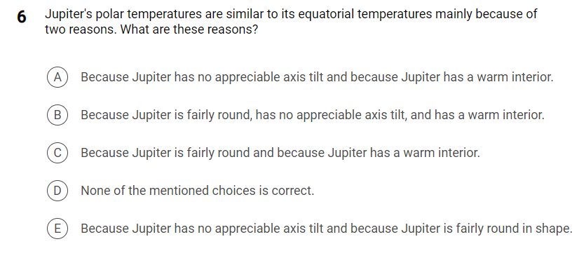 6 Jupiter's polar temperatures are similar to its equatorial temperatures mainly because of
two reasons. What are these reasons?
A
Because Jupiter has no appreciable axis tilt and because Jupiter has a warm interior.
Because Jupiter is fairly round, has no appreciable axis tilt, and has a warm interior.
C Because Jupiter is fairly round and because Jupiter has a warm interior.
(D) None of the mentioned choices is correct.
E Because Jupiter has no appreciable axis tilt and because Jupiter is fairly round in shape.
B