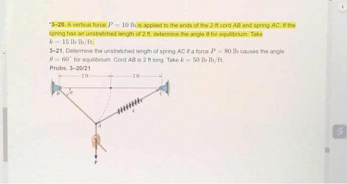 *3-20. A vertical force P = 10 lb is applied to the ends of the 2-ft cord AB and spring AC. If the
spring has an unstretched length of 2 ft, determine the angle 8 for equilibrium. Take
k = 15 lb lb/ft
3-21. Determine the unstretched length of spring AC if a force P = 80 lb causes the angle
8 = 60° for equilibrium. Cord AB is 2 ft long. Take k = 50 lb lb/ft:
Probs. 3-20/21
2 ft
2 ft-
