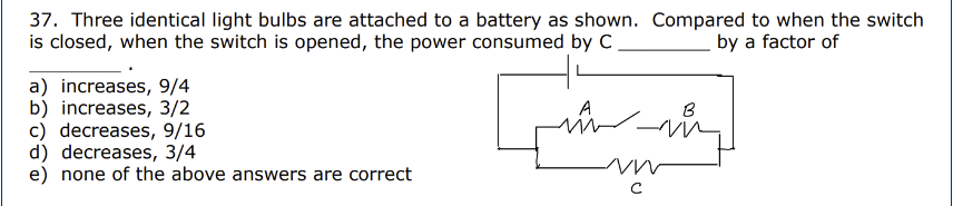 37. Three identical light bulbs are attached to a battery as shown. Compared to when the switch
is closed, when the switch is opened, the power consumed by C
by a factor of
a) increases, 9/4
b) increases, 3/2
c) decreases, 9/16
d) decreases, 3/4
e) none of the above answers are correct
لسه
A
с
B