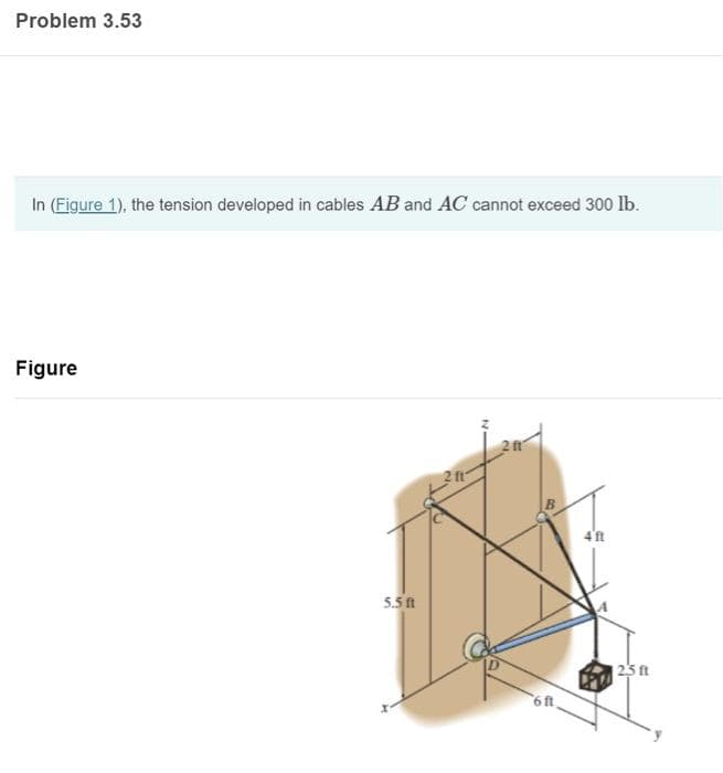 Problem 3.53
In (Figure 1), the tension developed in cables AB and AC cannot exceed 300 lb.
Figure
5.5 ft
2 ft
6 ft.
4'ft
25 ft