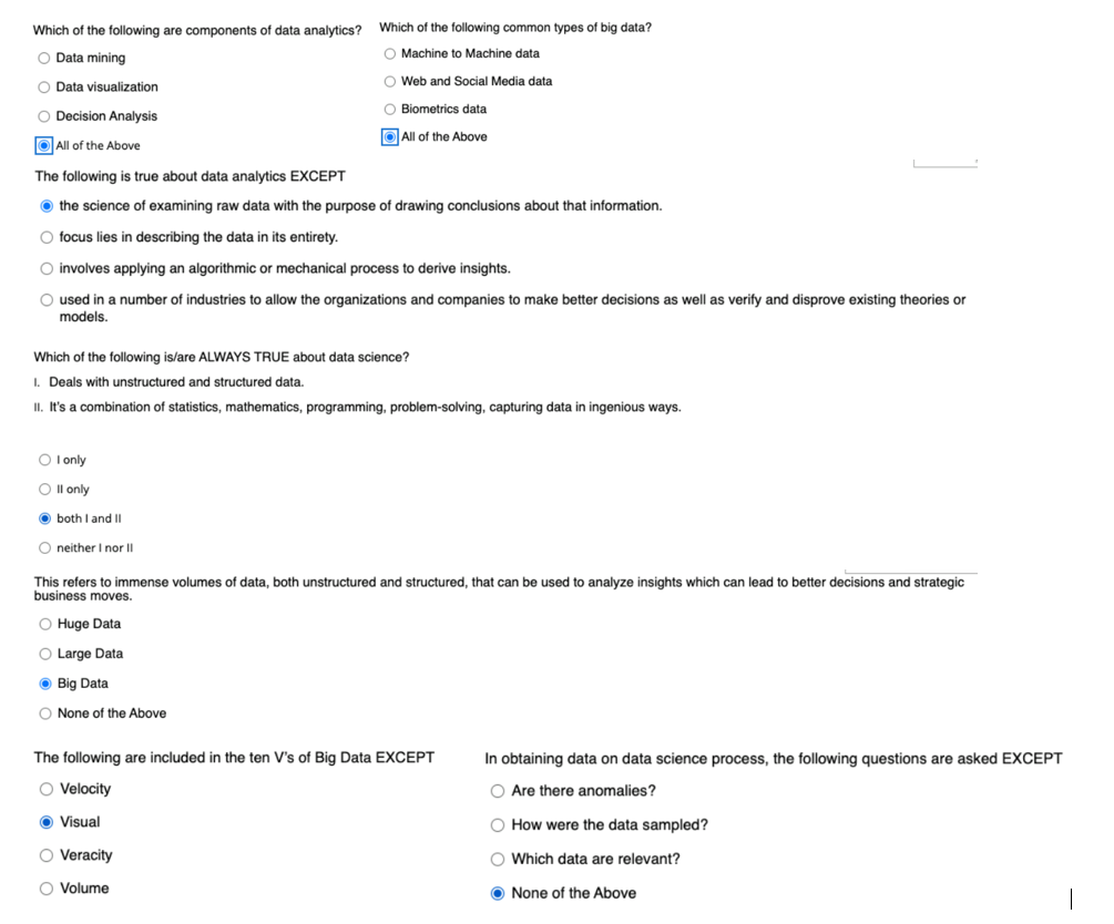 Which of the following are components of data analytics?
Which of the following common types of big data?
O Data mining
O Machine to Machine data
O Web and Social Media data
O Data visualization
O Biometrics data
O Decision Analysis
O All of the Above
O All of the Above
The following is true about data analytics EXCEPT
O the science of examining raw data with the purpose of drawing conclusions about that information.
O focus lies in describing the data in its entirety.
O involves applying an algorithmic or mechanical process to derive insights.
O used in a number of industries to allow the organizations and companies to make better decisions as well as verify and disprove existing theories or
models.
Which of the following is/are ALWAYS TRUE about data science?
I. Deals with unstructured and structured data.
II. It's a combination of statistics, mathematics, programming, problem-solving, capturing data in ingenious ways.
O l only
O Il only
O both I and II
O neither I nor II
This refers to immense volumes of data, both unstructured and structured, that can be used to analyze insights which can lead to better decisions and strategic
business moves.
O Huge Data
O Large Data
O Big Data
O None of the Above
The following are included in the ten V's of Big Data EXCEPT
In obtaining data on data science process, the following questions are asked EXCEPT
O Velocity
O Are there anomalies?
O Visual
O How were the data sampled?
O Veracity
O Which data are relevant?
O Volume
O None of the Above

