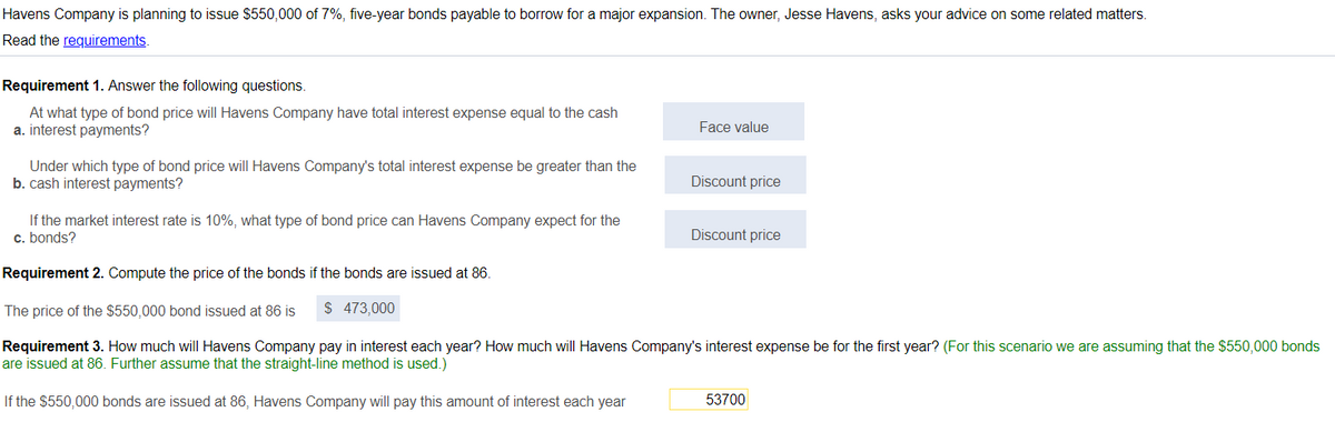 Havens Company is planning to issue $550,000 of 7%, five-year bonds payable to borrow for a major expansion. The owner, Jesse Havens, asks your advice on some related matters.
Read the requirements.
Requirement 1. Answer the following questions.
At what type of bond price will Havens Company have total interest expense equal to the cash
a. interest payments?
Face value
Under which type of bond price will Havens Company's total interest expense be greater than the
b. cash interest payments?
Discount price
If the market interest rate is 10%, what type of bond price can Havens Company expect for the
c. bonds?
Discount price
Requirement 2. Compute the price of the bonds if the bonds are issued at 86.
The price of the $550,000 bond issued at 86 is
$ 473,000
Requirement 3. How much will Havens Company pay in interest each year? How much will Havens Company's interest expense be for the first year? (For this scenario we are assuming that the $550,000 bonds
are issued at 86. Further assume that the straight-line method is used.)
If the $550,000 bonds are issued at 86, Havens Company will pay this amount of interest each year
53700
