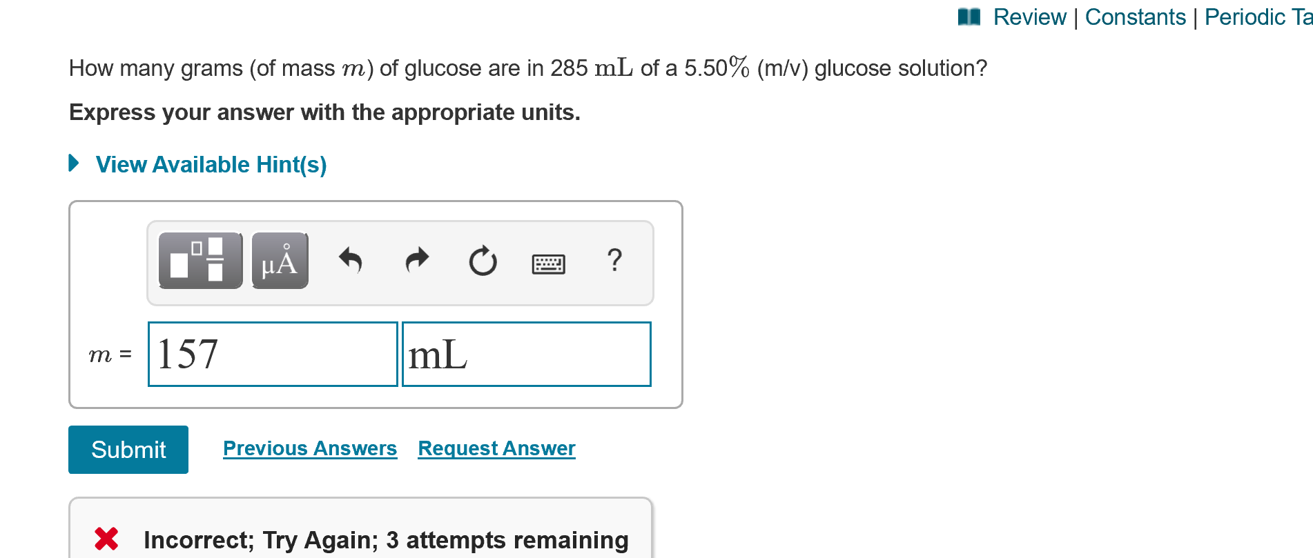I Review | Constants | Periodic Ta
How many grams (of mass m) of glucose are in 285 mL of a 5.50% (m/v) glucose solution?
Express your answer with the appropriate units.
• View Available Hint(s)
HẢ
m = |157
mL
Submit
Previous Answers Request Answer
X Incorrect; Try Again; 3 attempts remaining
