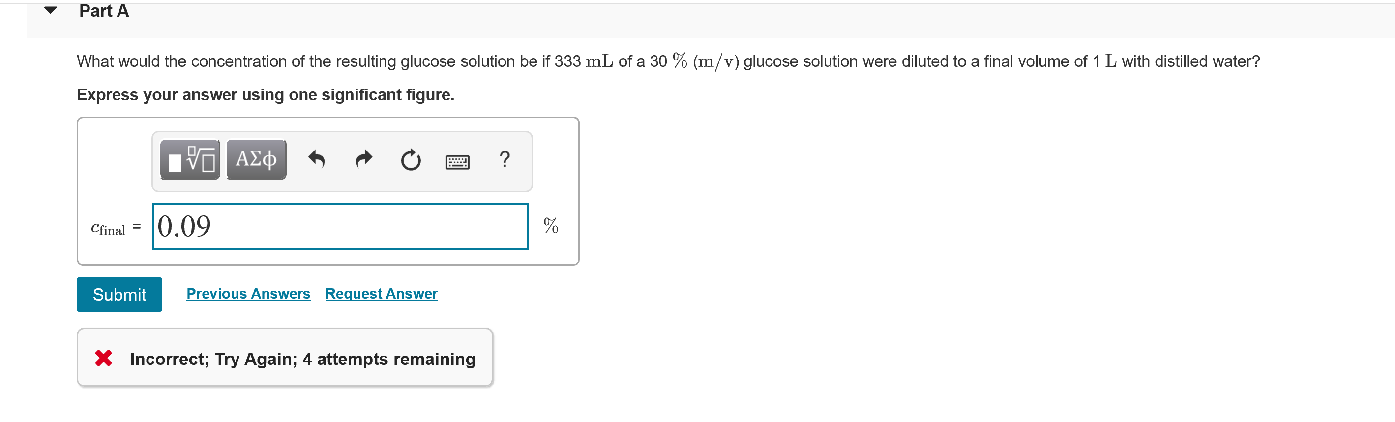 Part A
What would the concentration of the resulting glucose solution be if 333 mL of a 30 % (m/v) glucose solution were diluted to a final volume of 1 L with distilled water?
Express your answer using one significant figure.
να ΑΣφ
Cfinal = 0.09
Submit
Previous Answers Request Answer
* Incorrect; Try Again; 4 attempts remaining
