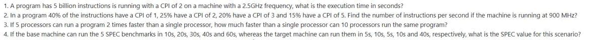1. A program has 5 billion instructions is running with a CPI of 2 on a machine with a 2.5GHZ frequency, what is the execution time in seconds?
2. In a program 40% of the instructions have a CPI of 1, 25% have a CPI of 2, 20% have a CPI of 3 and 15% have a CPI of 5. Find the number of instructions per second if the machine is running at 900 MHz?
3. If 5 processors can run a program 2 times faster than a single processor, how much faster than a single processor can 10 processors run the same program?
4. If the base machine can run the 5 SPEC benchmarks in 1Os, 20s, 30s, 40s and 60s, whereas the target machine can run them in 5s, 1Os, 5s, 10s and 40s, respectively, what is the SPEC value for this scenario?
