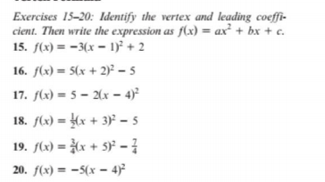 Exercises 15-20: Identify the vertex and leading coeffi-
cient. Then write the expression as f(x) = ax² + bx + c.
15. f(x) = -3(x = 1)² + 2
16. f(x) = 5(x + 2)² – 5
17. f(x) = 5 – 2(x – 4)²
18. f(x) = (x + 3)² – 5
19. f(x) = (x + 5)² - }
20. f(x) = -5(x – 4)²

