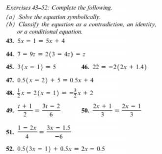 Exercises 43–52: Complete the following.
(a) Solve the equation symbolically.
(b) Classify the equation as a contradiction, an identity,
or a conditional equation.
43. 5x - 1 = 5x + 4
44. 7- 9: = 2(3 – 42) – z
45. 3(x - 1) = 5
46. 22 = -2(2x + 1.4)
47. 0.5(x – 2) + 5 = 0.5x + 4
48. 눈x-2(x-1)3-x + 2
2x + 1
2x
49.
50.
x – 1.5
2- 3r - 1.5
51.
-6
52. 0.5 (3x - 1) + 0.5x = 2x – 0.5
