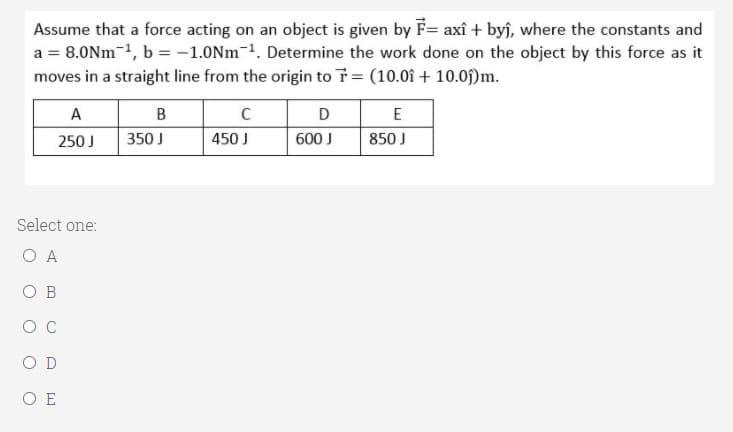 Assume that a force acting on an object is given by F= axî + byj, where the constants and
a = 8.0Nm-1, b = -1.0Nm-1. Determine the work done on the object by this force as it
moves in a straight line from the origin to T (10.01 + 10.0f)m.
A
B
D
E
250 J
350 J
450 J
600 J
850 J
Select one:
O A
O B
O D
O E
