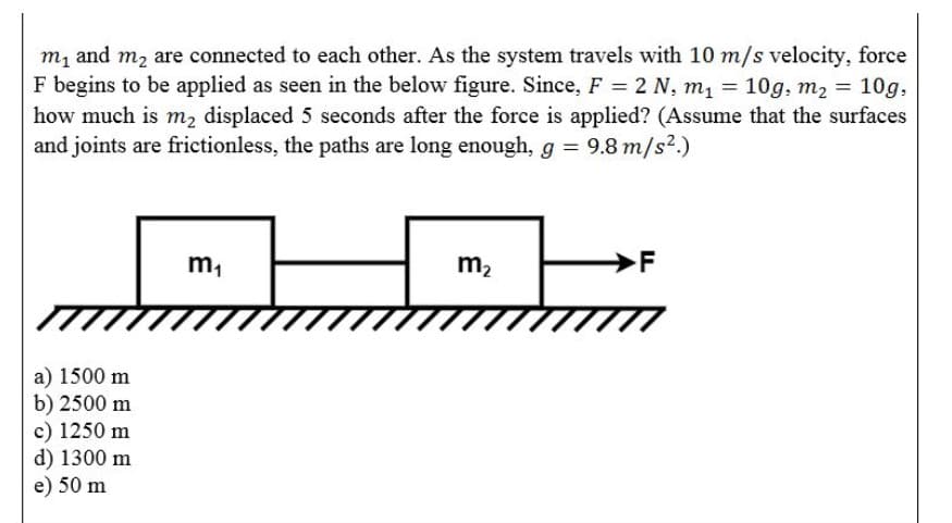 m, and m, are connected to each other. As the system travels with 10 m/s velocity, force
F begins to be applied as seen in the below figure. Since, F = 2 N, m1 = 10g, m2 = 10g,
how much is m, displaced 5 seconds after the force is applied? (Assume that the surfaces
and joints are frictionless, the paths are long enough, g = 9.8 m/s².)
m,
m2
F
a) 1500 m
b) 2500 m
c) 1250 m
d) 1300 m
e) 50 m
