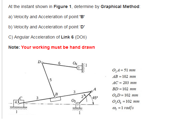 At the instant shown in Figure 1, determine by Graphical Method:
a) Velocity and Acceleration of point 'B'
b) Velocity and Acceleration of point 'D'
C) Angular Acceleration of Link 6 (DO6)
Note: Your working must be hand drawn
Do
0,4 = 51 mm
AB = 102 mm
AC = 203 mm
BD = 102 mm
B
O,D= 102 mm
3
45°
0,0, = 102 mm
o, = 1 rad/s
1
