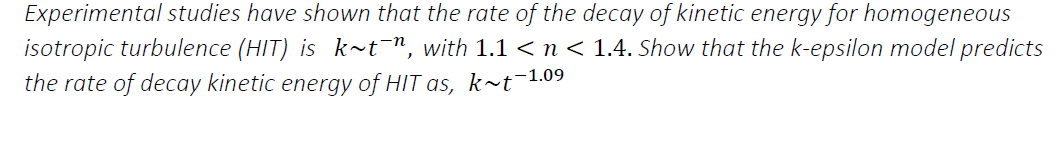 Experimental studies have shown that the rate of the decay of kinetic energy for homogeneous
isotropic turbulence (HIT) is k~t¯", with 1.1 <n< 1.4. Show that the k-epsilon model predicts
the rate of decay kinetic energy of HIT as, k~t¯1.09
