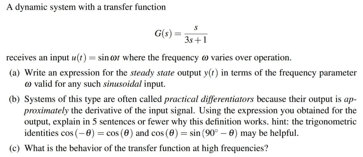 A dynamic system with a transfer function
S
G(s) = ;
3s +1
receives an input u(t) = sin @t where the frequency o varies over operation.
(a) Write an expression for the steady state output y(t) in terms of the frequency parameter
o valid for any such sinusoidal input.
(b) Systems of this type are often called practical differentiators because their output is ap-
proximately the derivative of the input signal. Using the expression you obtained for the
output, explain in 5 sentences or fewer why this definition works. hint: the trigonometric
identities cos (-0) = cos (0) and cos (0) = sin (90° – 0) may be helpful.
(c) What is the behavior of the transfer function at high frequencies?

