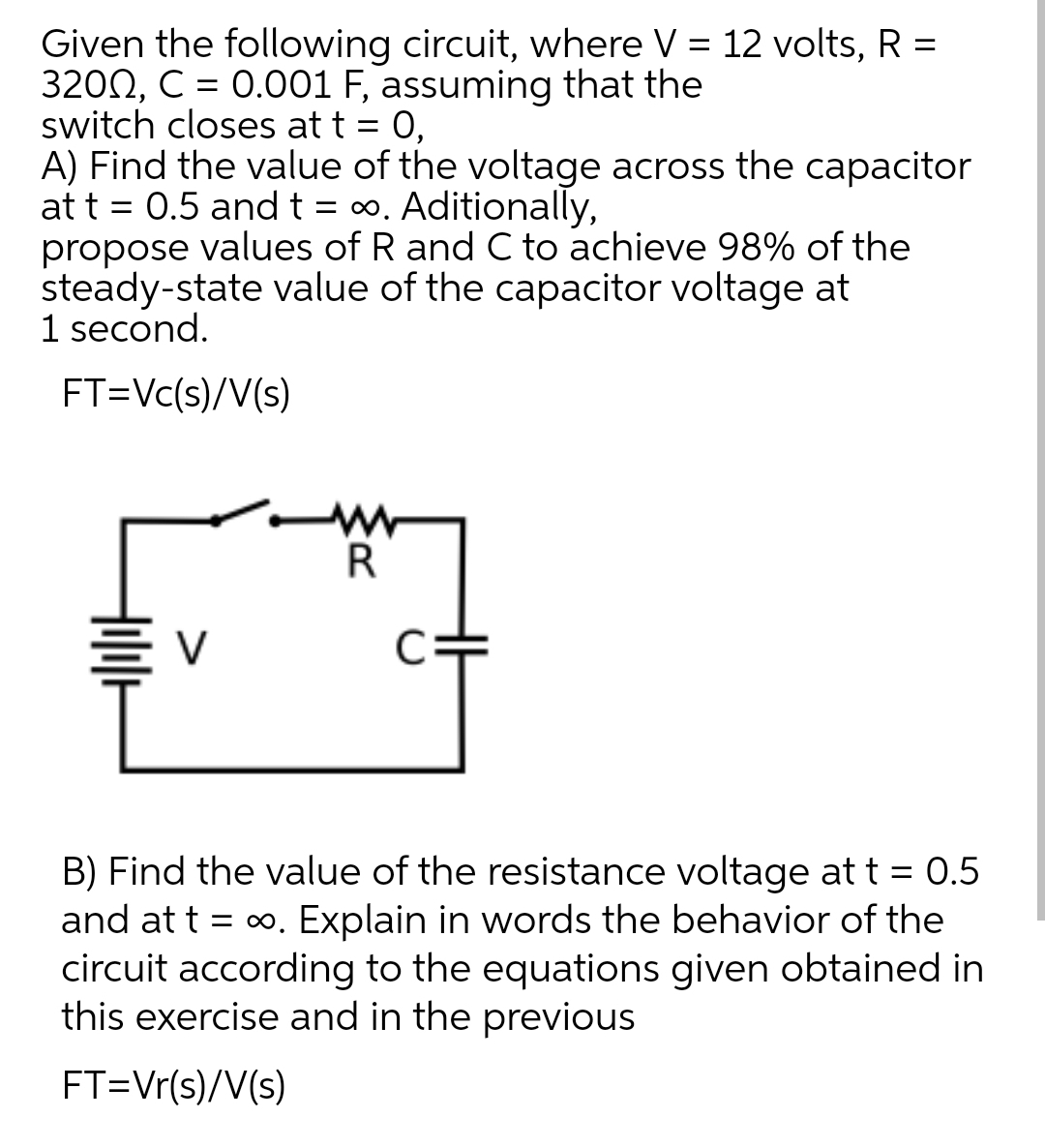 Given the following circuit, where V = 12 volts, R =
3200, C = 0.001 F, assuming that the
switch closes at t = 0,
A) Find the value of the voltage across the capacitor
at t = 0.5 andt = 0.
propose values of R and C to achieve 98% of the
steady-state value of the capacitor voltage at
1 second.
Aditionally,
FT=Vc(s)/V(s)
R
B) Find the value of the resistance voltage at t = 0.5
and at t = 0. Explain in words the behavior of the
circuit according to the equations given obtained in
this exercise and in the previous
FT=Vr(s)/V(s)
