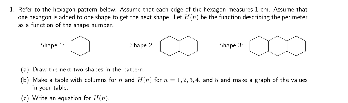 1. Refer to the hexagon pattern below. Assume that each edge of the hexagon measures 1 cm. Assume that
one hexagon is added to one shape to get the next shape. Let H(n) be the function describing the perimeter
as a function of the shape number.
Shape 1:
Shape 2:
Shape 3:
(a) Draw the next two shapes in the pattern.
1, 2, 3, 4, and 5 and make a graph of the values
(b) Make a table with columns for n and H(n) for n =
in your table.
(c) Write an equation for H(n).
