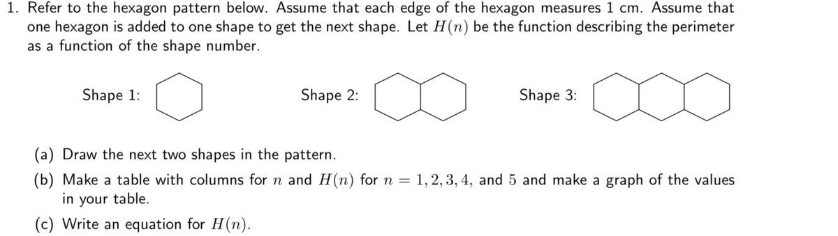 1. Refer to the hexagon pattern below. Assume that each edge of the hexagon measures 1 cm. Assume that
one hexagon is added to one shape to get the next shape. Let H(n) be the function describing the perimeter
as a function of the shape number.
Shape 1:
Shape 2:
Shape 3:
(a) Draw the next two shapes in the pattern.
(b) Make a table with columns for n and H(n) for n =
in your table.
1,2, 3, 4, and 5 and make a graph of the values
(c) Write an equation for H(n).
