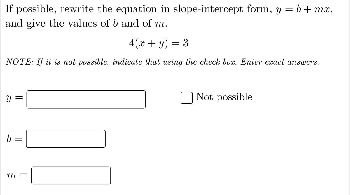 If possible, rewrite the equation in slope-intercept form, y = b+mx,
and give the values of b and of m.
4(x + y) = 3
NOTE: If it is not possible, indicate that using the check box. Enter exact answers.
y =
Not possible
т —
