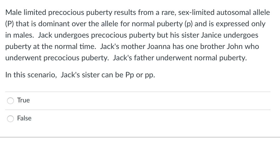 Male limited precocious puberty results from a rare, sex-limited autosomal allele
(P) that is dominant over the allele for normal puberty (p) and is expressed only
in males. Jack undergoes precocious puberty but his sister Janice undergoes
puberty at the normal time. Jack's mother Joanna has one brother John who
underwent precocious puberty. Jack's father underwent normal puberty.
In this scenario, Jack's sister can be Pp or pp.
True
False