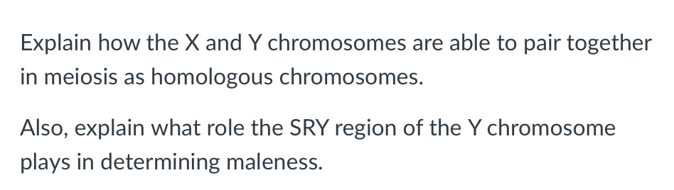 Explain how the X and Y chromosomes are able to pair together
in meiosis as homologous chromosomes.
Also, explain what role the SRY region of the Y chromosome
plays in determining maleness.