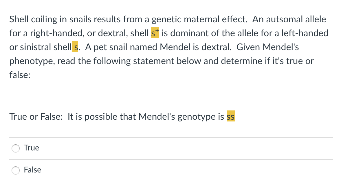 Shell coiling in snails results from a genetic maternal effect. An autsomal allele
for a right-handed, or dextral, shell s* is dominant of the allele for a left-handed
or sinistral shell s. A pet snail named Mendel is dextral. Given Mendel's
phenotype, read the following statement below and determine if it's true or
false:
True or False: It is possible that Mendel's genotype is ss
True
False