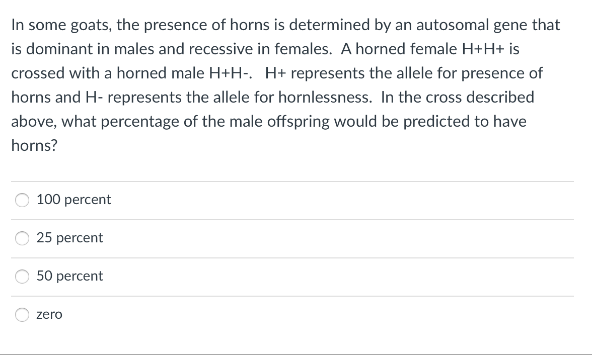 In some goats, the presence of horns is determined by an autosomal gene that
is dominant in males and recessive in females. A horned female H+H+ is
crossed with a horned male H+H-. H+ represents the allele for presence of
horns and H- represents the allele for hornlessness. In the cross described
above, what percentage of the male offspring would be predicted to have
horns?
100 percent
25 percent
50 percent
zero