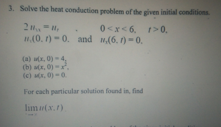 3. Solve the heat conduction problem of the given initial conditions.
211 = 1;
0<x< 6,
t>0,
1,(0. t) = 0. and u(6, t) = 0.
(a) u(x, 0) = 4,
(b) u(x, 0) = x,
(c) u(x, 0) = 0.
%3D
For each particular solution found in, find
lim(x.1).
