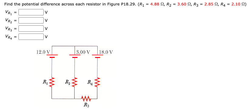 %3D
Find the potential difference across each resistor in Figure P18.29. (R1 = 4.88 N, R2 = 3.60 N, R3 = 2.85 N, R4 = 2.10 N)
V
VR.
V
VR2
%3D
V
VR3
VRA
V
18.0 V
3.00 V
12.0 V
R,
R2
R3
