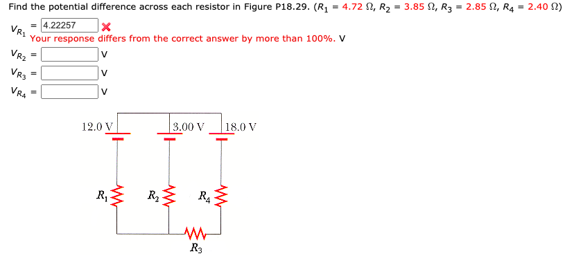 Find the potential difference across each resistor in Figure P18.29. (R1 = 4.72 2, R2 = 3.85 2, R3 = 2.85 2, R4 = 2.40 2)
4.22257
Your response differs from the correct answer by more than 100%. V
VR.
VR2
VR3
VRA
| 3.00 V
_ 18.0 V
12.0 V
R4
R, R,
Ra
