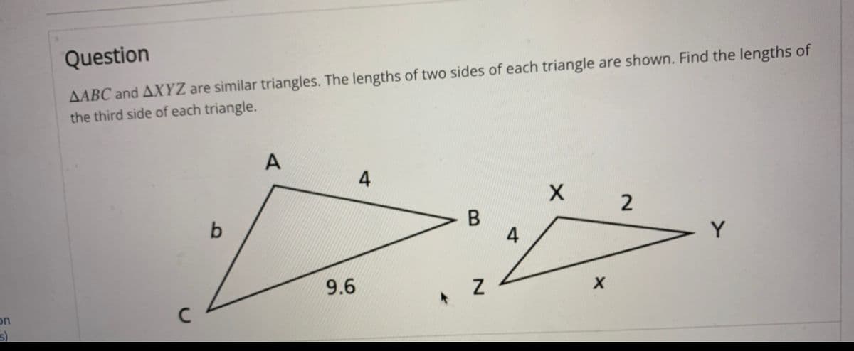 AABC and AXYZ are similar triangles. The lengths of two sides of each triangle are shown. Find the lengths of
the third side of each triangle.
Question
A
4
2
b
В
4
Y
9.6
on
N
