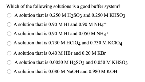 Which of the following solutions is a good buffer system?
A solution that is 0.250 M H2SO3 and 0.250 M KHSO3
A solution that is 0.90 M HI and 0.90 M NH4+
A solution that is 0.90 M HI and 0.050 M NH4+
A solution that is 0.730 M HCIO4 and 0.730 M KCIO4
A solution that is 0.40 M HBr and 0.20 M KBr
A solution that is 0.0050 M H2SO3 and 0.050 M KHSO3
A solution that is 0.080 M NaOH and 0.980 M KOH
