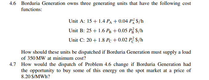 4.6 Borduria Generation owns three generating units that have the following cost
functions:
Unit A: 15+ 1.4 PA + 0.04 På $/h
Unit B: 25 + 1.6 Pg +0.05 På $/h
Unit C: 20 + 1.8 Pc + 0.02 P² $/h
How should these units be dispatched if Borduria Generation must supply a load
of 350 MW at minimum cost?
4.7 How would the dispatch of Problem 4.6 change if Borduria Generation had
the opportunity to buy some of this energy on the spot market at a price of
8.20 $/MWh?
