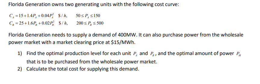 Florida Generation owns two generating units with the following cost curve:
C, =15+1.4P, +0.04P; S/h,
C, = 25+1.6P, + 0.02P; $/h,
50 < P, S150
200 s P, s 500
Florida Generation needs to supply a demand of 400MW. It can also purchase power from the wholesale
power market with a market clearing price at $15/MWh.
1) Find the optimal production level for each unit P, and P, , and the optimal amount of power P.
that is to be purchased from the wholesale power market.
2) Calculate the total cost for supplying this demand.
