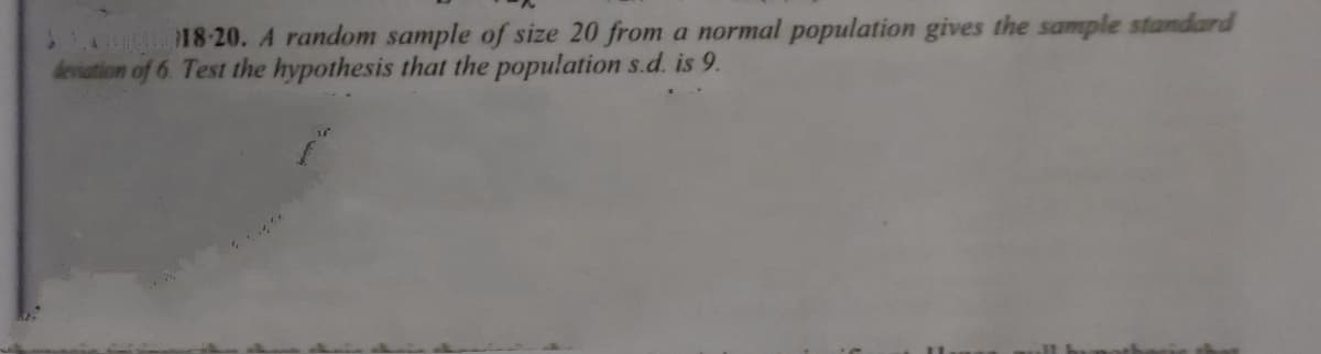 A 18-20. A random sample of size 20 from a normal population gives the sample standard
deviation of 6. Test the hypothesis that the population s.d. is 9.
