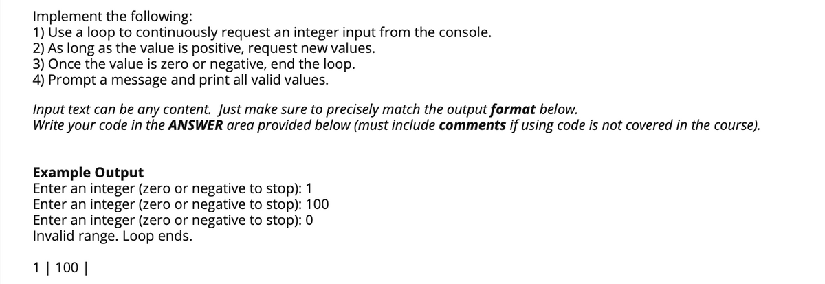 Implement the following:
1) Use a loop to continuously request an integer input from the console.
2) As long as the value is positive, request new values.
3) Once the value is zero or negative, end the loop.
4) Prompt a message and print all valid values.
Input text can be any content. Just make sure to precisely match the output format below.
Write your code in the ANSWER area provided below (must include comments if using code is not covered in the course).
Example Output
Enter an integer (zero or negative to stop): 1
Enter an integer (zero or negative to stop): 100
Enter an integer (zero or negative to stop): 0
Invalid range. Loop ends.
1 | 100 |
