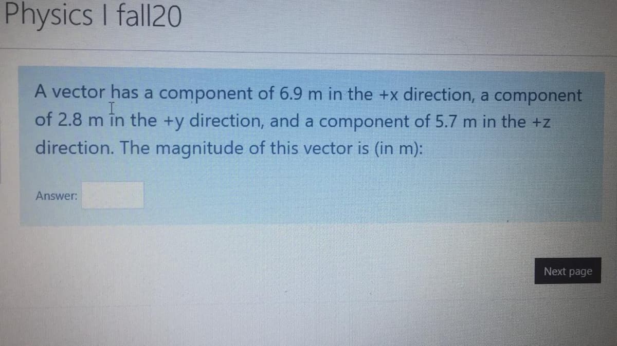 Physics I fall20
A vector has a component of 6.9 m in the +x direction, a component
of 2.8 m in the +y direction, and a component of 5.7 m in the +z
direction. The magnitude of this vector is (in m):
Answer:
Next page
