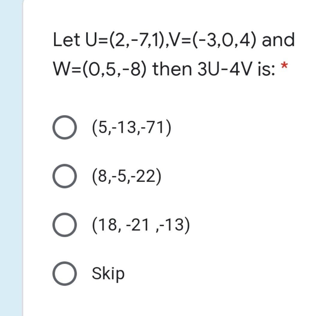 Let U=(2,-7,1),V=(-3,0,4) and
W=(0,5,-8) then 3U-4V is: *
О (5-13,71)
О %,5,22)
O (18, -21 ,-13)
O skip
