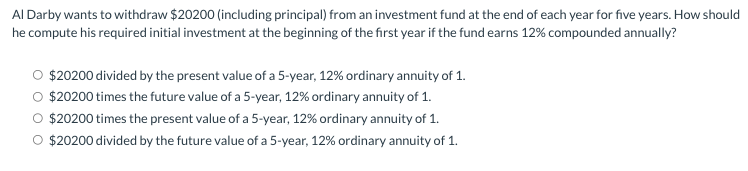 Al Darby wants to withdraw $20200 (including principal) from an investment fund at the end of each year for five years. How should
he compute his required initial investment at the beginning of the first year if the fund earns 12% compounded annually?
O $20200 divided by the present value of a 5-year, 12% ordinary annuity of 1.
$20200 times the future value of a 5-year, 12% ordinary annuity of 1.
O $20200 times the present value of a 5-year, 12% ordinary annuity of 1.
O $20200 divided by the future value of a 5-year, 12% ordinary annuity of 1.